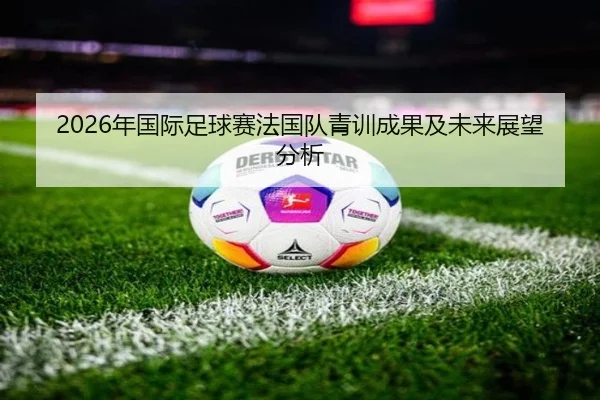 2026年国际足球赛法国队青训成果及未来展望分析