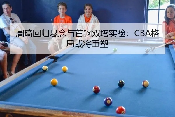 周琦回归悬念与首钢双塔实验：CBA格局或将重塑