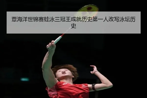 覃海洋世锦赛蛙泳三冠王成就历史第一人改写泳坛历史